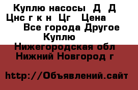 Куплю насосы 1Д, Д, Цнс(г,к,н) Цг › Цена ­ 10 000 - Все города Другое » Куплю   . Нижегородская обл.,Нижний Новгород г.